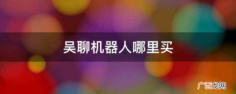 吴聊机器人没有购买渠道 吴聊机器人哪里买