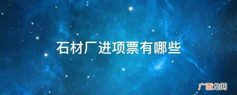 石材厂进项票有机械设备、加油费、购买材料等支出 石材厂进项票有哪些
