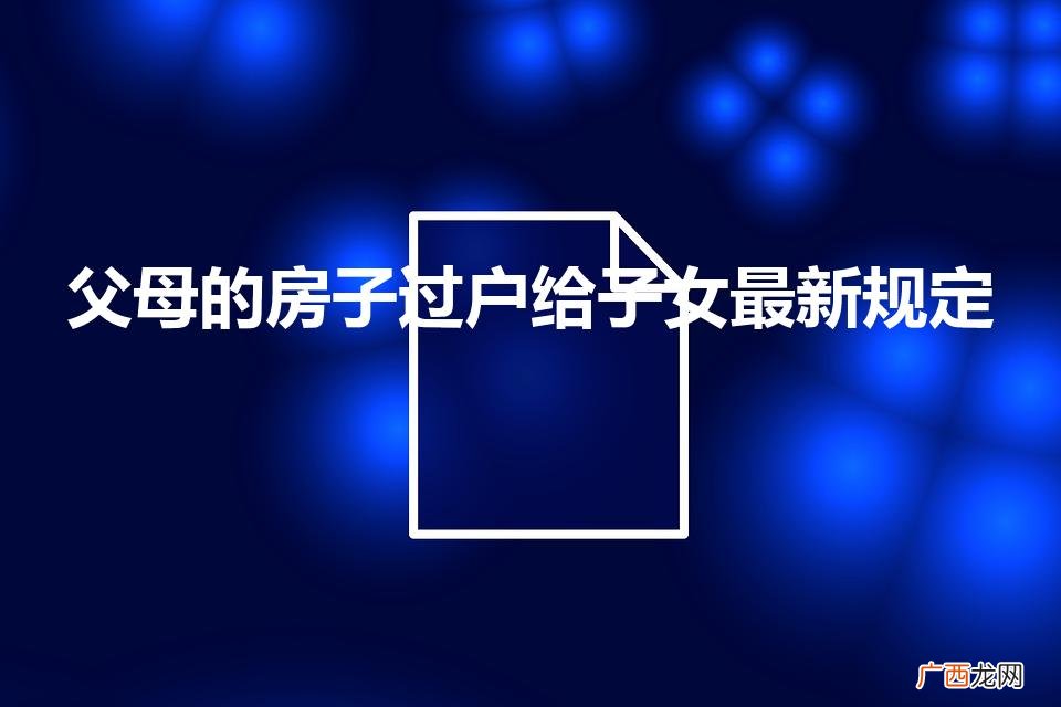 父母房产过户给子女新政策 父母的房子过户给子女最新规定