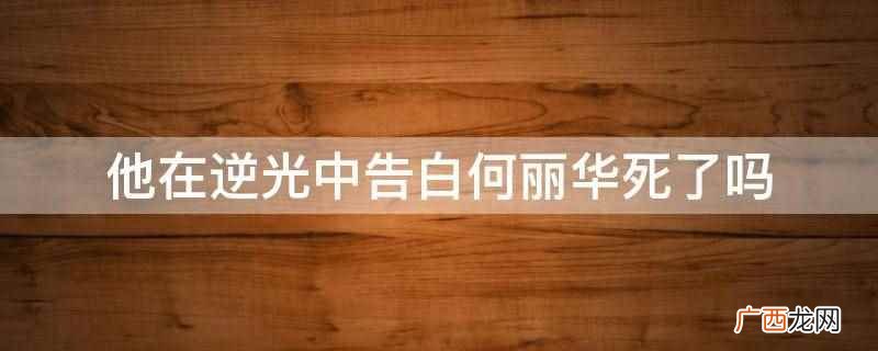 他在逆光中告白何丽华没有死 他在逆光中告白何丽华死了吗