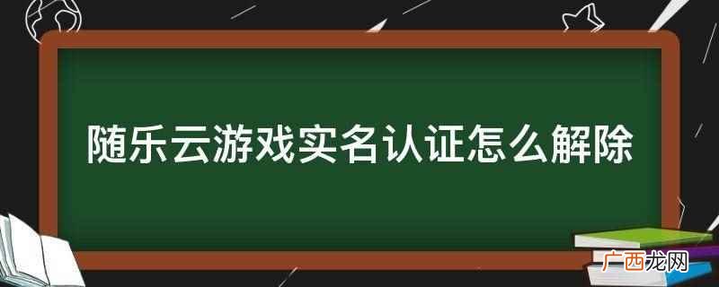 随乐云游戏实名认证不可以解除 随乐云游戏实名认证怎么解除