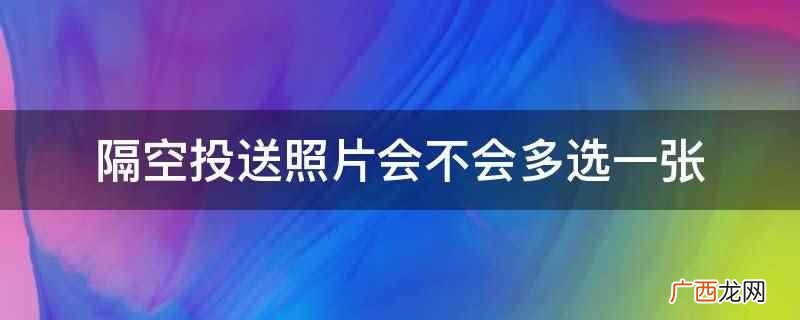 隔空投送照片不会多选一张 隔空投送照片会不会多选一张
