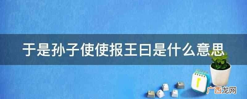 《孙子吴起列传》是西汉史学家司马迁创作的一篇文言文 于是孙子使使报王曰