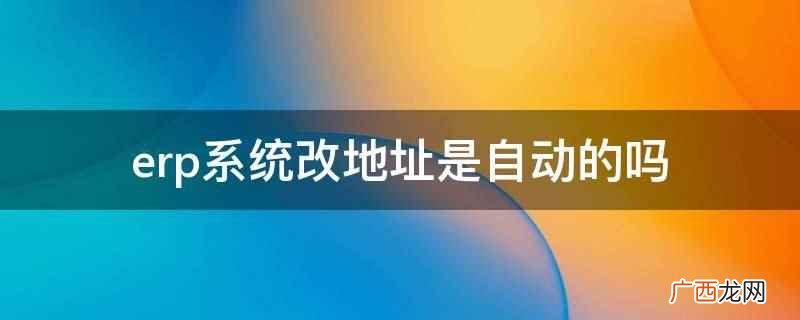 erp系统改地址不是自动的 erp系统改地址是自动的吗