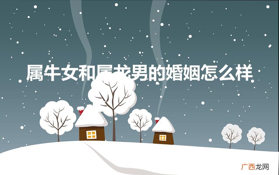 属牛女和属龙男的婚姻怎么样（属牛女和属龙男的合得来吗)