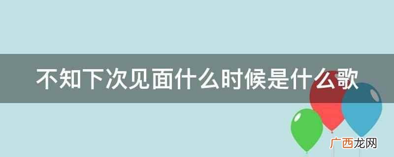 不知下次见面什么时候是歌曲《后会何期》 不知下次见面什么时候是什么歌