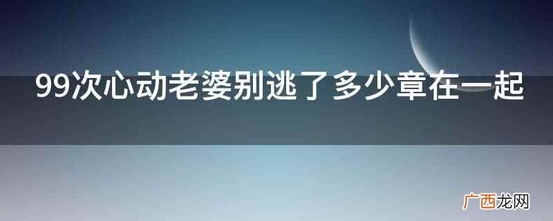 99次心动老婆别逃了多少章在一起