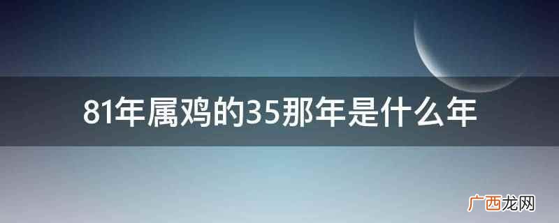 81年属鸡的35那年是2022年 81年属鸡的35那年是什么年