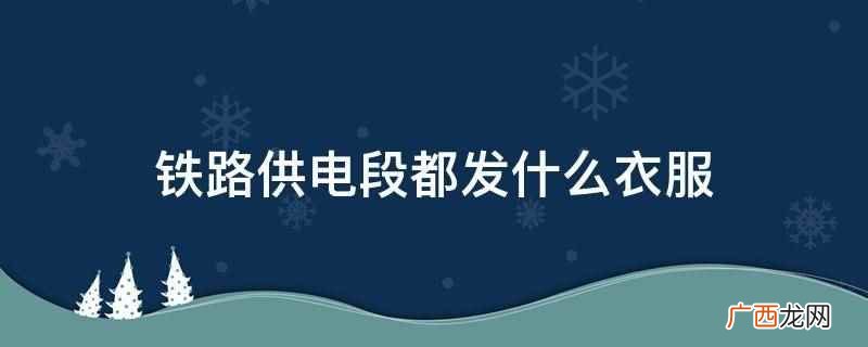 铁路供电段都发标配的铁路制服 铁路供电段都发什么衣服