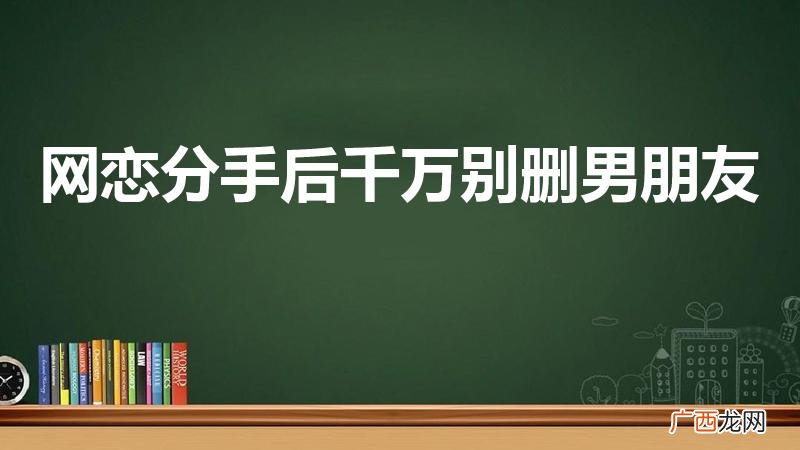 分手后要不要把前男友删啦 网恋分手后千万别删男朋友