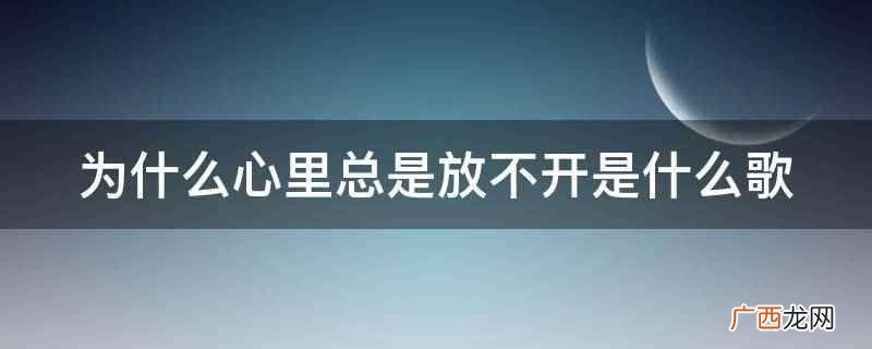 为什么心里总是放不开是歌曲 为什么心里总是放不开是什么歌