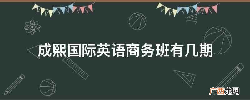 成熙国际英语商务班有一期、两期、四期及其以上 成熙国际英语商务班有几期