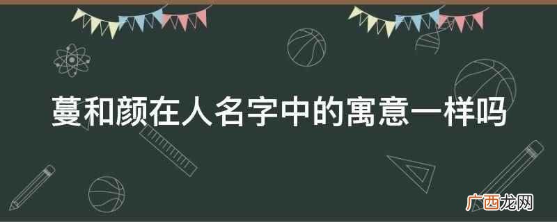 蔓和颜在人名字中的寓意不一样 蔓和颜在人名字中的寓意一样吗