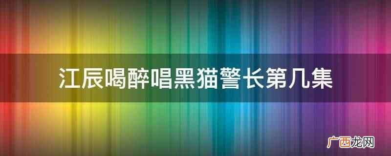 江辰喝醉唱黑猫警长是在第23集,陈小希照顾着喝醉的江辰 江辰喝醉唱黑猫警长第几集