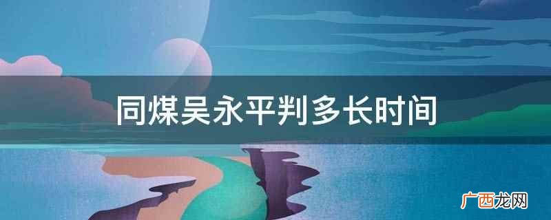 同煤吴永平判有期徒刑十一年四个月 同煤吴永平判多长时间