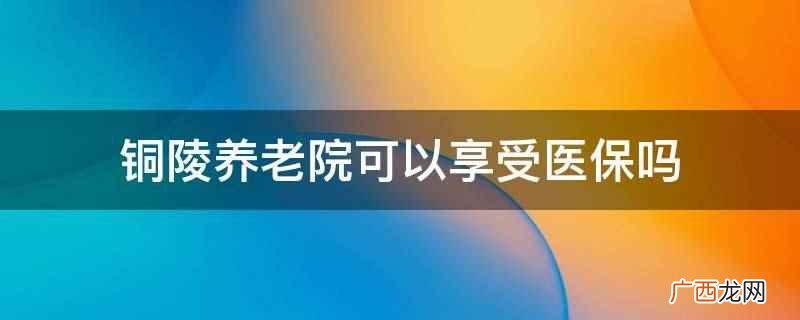 铜陵养老院价格一览表 铜陵养老院可以享受医保吗