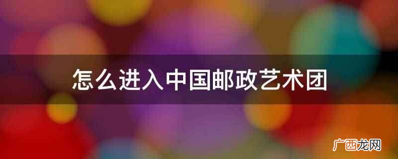 中国邮政艺术团2019年招聘简章 怎么进入中国邮政艺术团