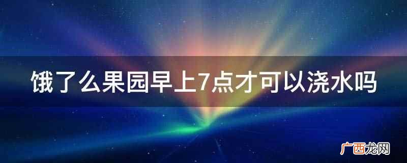 饿了么果园不是早上7点才可以浇水 饿了么果园早上7点才可以浇水吗
