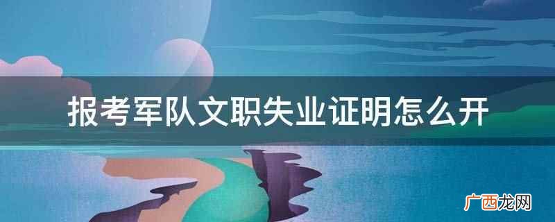 报考军队文职失业证明需要到所属社区居委会、学校、单位等出具领 报考军队文职失业证明怎么开