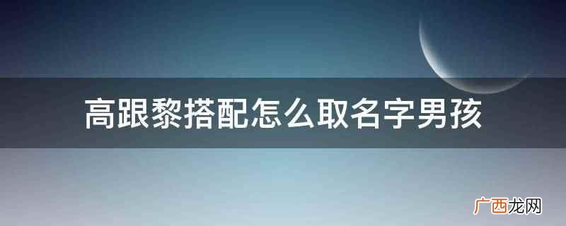 高跟黎搭配的男孩名字可以取高尹黎 高跟黎搭配怎么取名字男孩