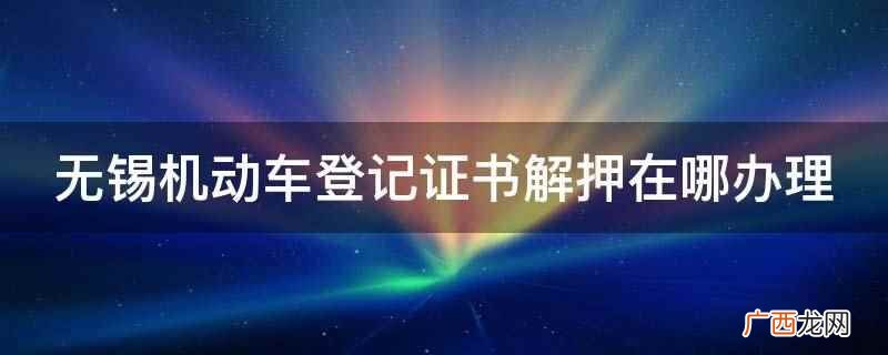 无锡机动车登记证书解押在当地车管所办理 无锡机动车登记证书解押在哪办理