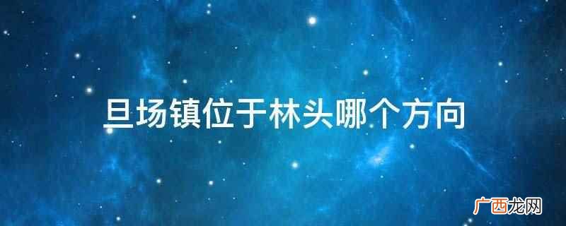 旦场镇位于林头的西南方向 旦场镇位于林头哪个方向