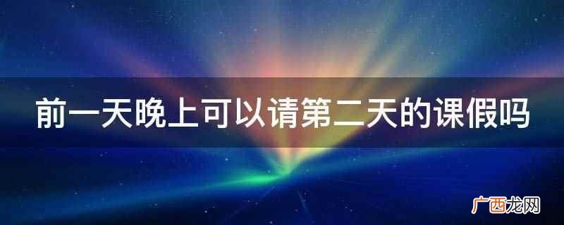 前一天晚上可以请第二天的课假,需要办理请假手续,得到批准即可 前一天晚上可以请第二天的课假吗