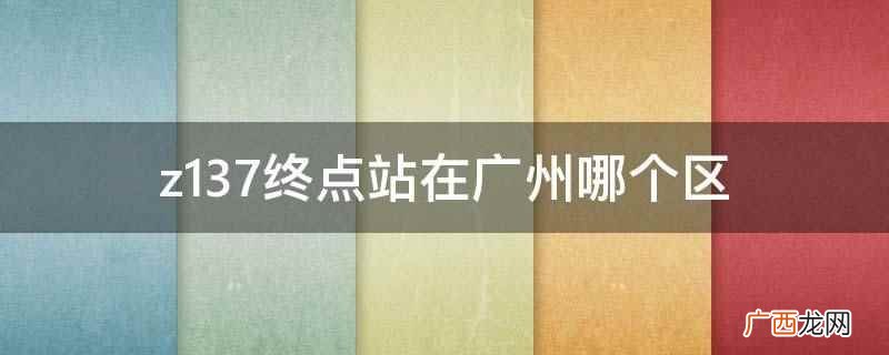 z137终点站在广州越秀区 z137终点站在广州哪个区