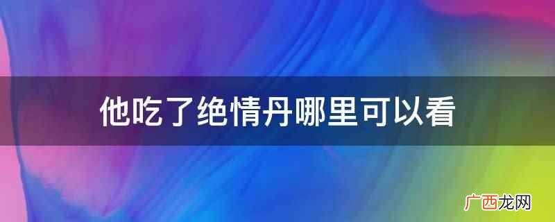 他吃了绝情丹在起点中文网、笔趣小说网、晋江文学城可以看 他吃了绝情丹哪里可以看