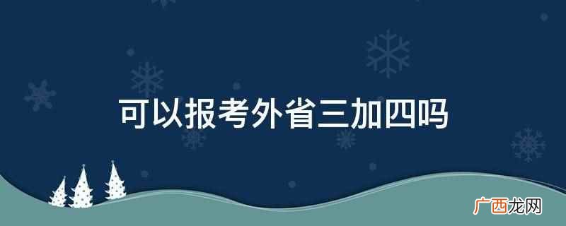 外省三加四可以报考主要看当地政策 可以报考外省三加四吗