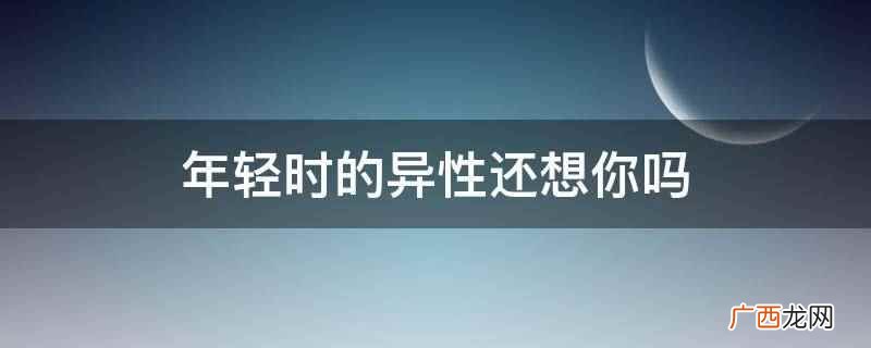 年龄指一个人从出生时起到计算时止生存的时间长度 年轻时的异性还想你吗