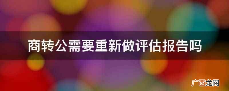 商转公不需要重新做评估报告 商转公需要重新做评估报告吗
