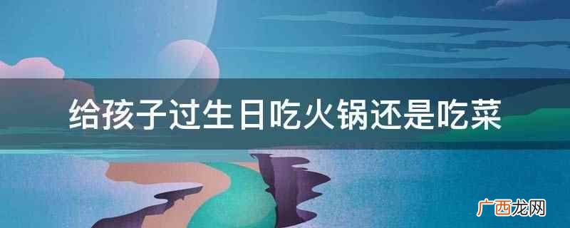 给孩子过生日吃火锅或者吃菜都是可以的 给孩子过生日吃火锅还是吃菜