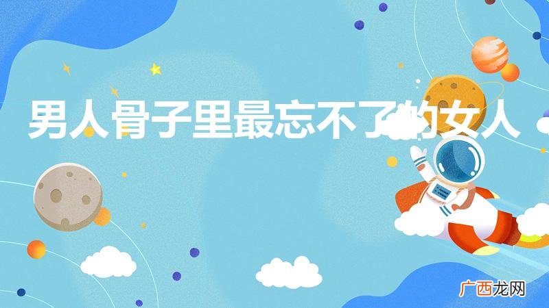 男人一生中会忘不了哪个女人 男人骨子里最忘不了的女人