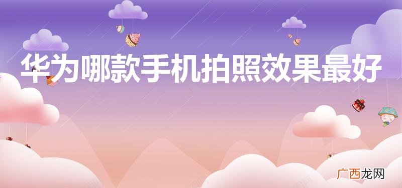 华为拍照最好的手机是哪款 华为哪款手机拍照效果最好