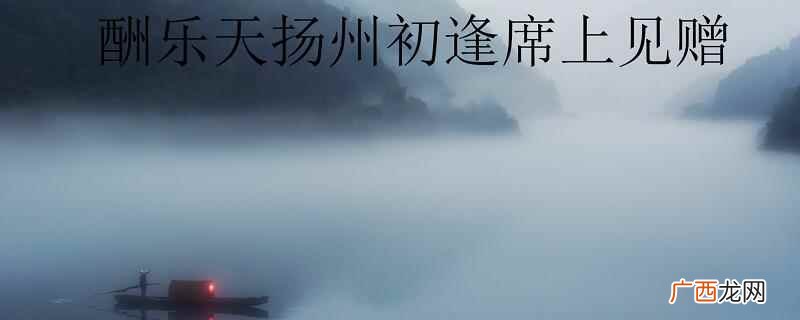 酬乐天扬州初逢席上见赠翻译 酬乐天扬州席上见赠译文