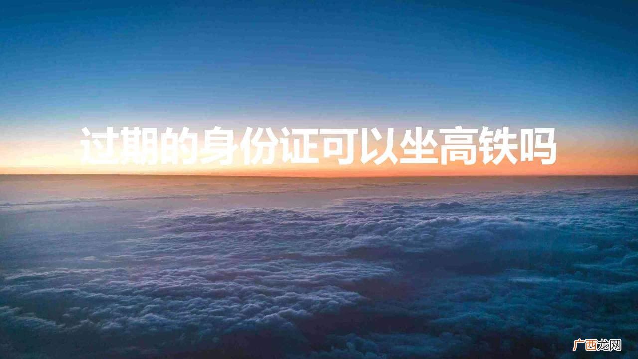 已经过期的身份证可以坐高铁吗 过期的身份证可以坐高铁吗