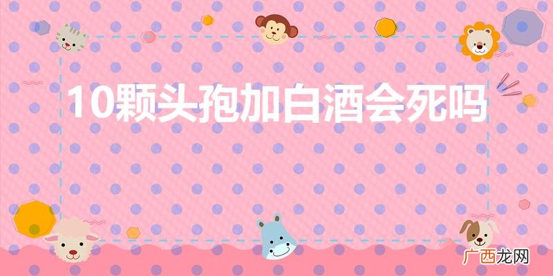 20颗头孢加白酒会死吗 10颗头孢加白酒会死吗