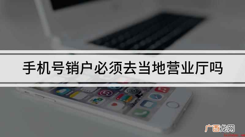 注销手机号必须去当地营业厅吗 手机号销户必须去当地营业厅吗