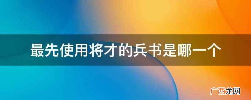 最先使用将才的兵书是诸葛亮的《将苑》 最先使用将才的兵书是哪一个
