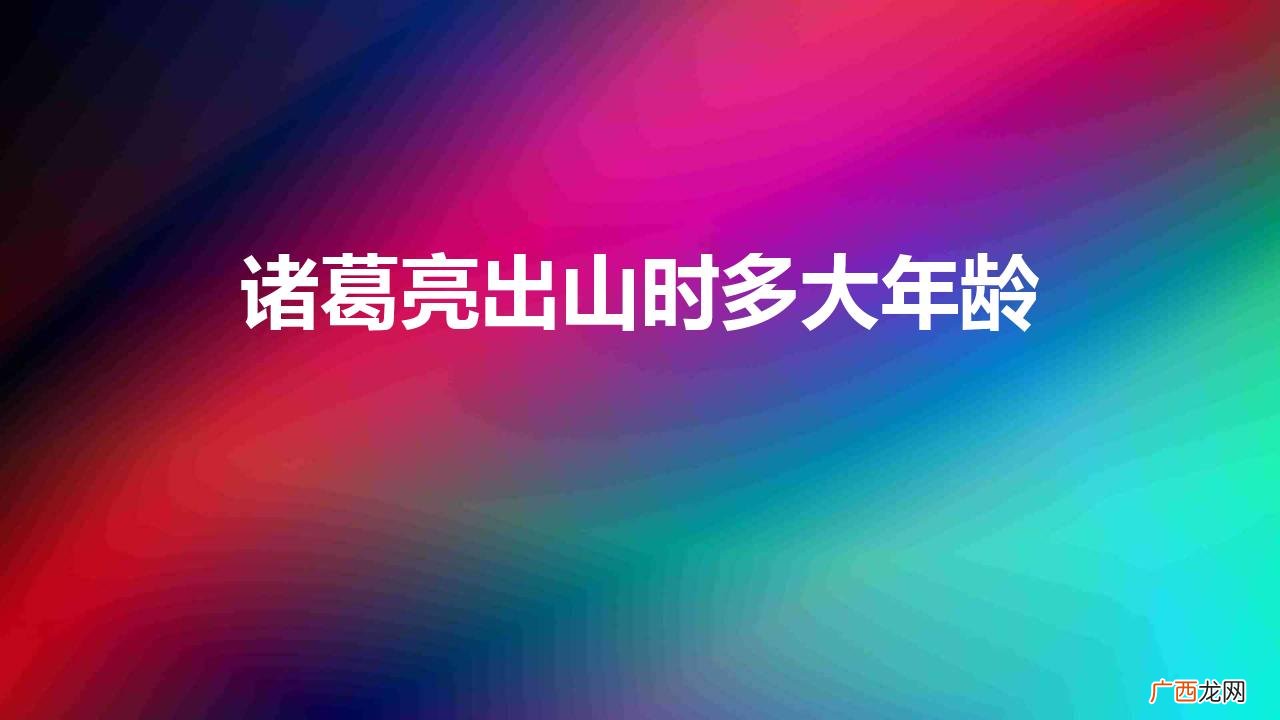 诸葛亮出山时多大年龄死的 诸葛亮出山时多大年龄