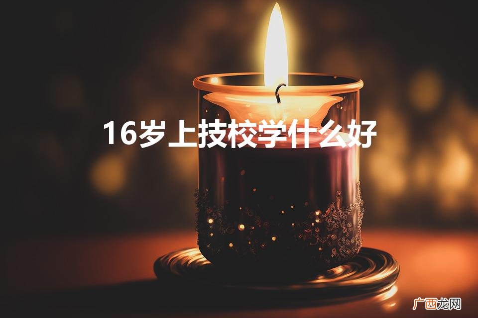 16岁上技校学什么专业好 16岁上技校学什么好