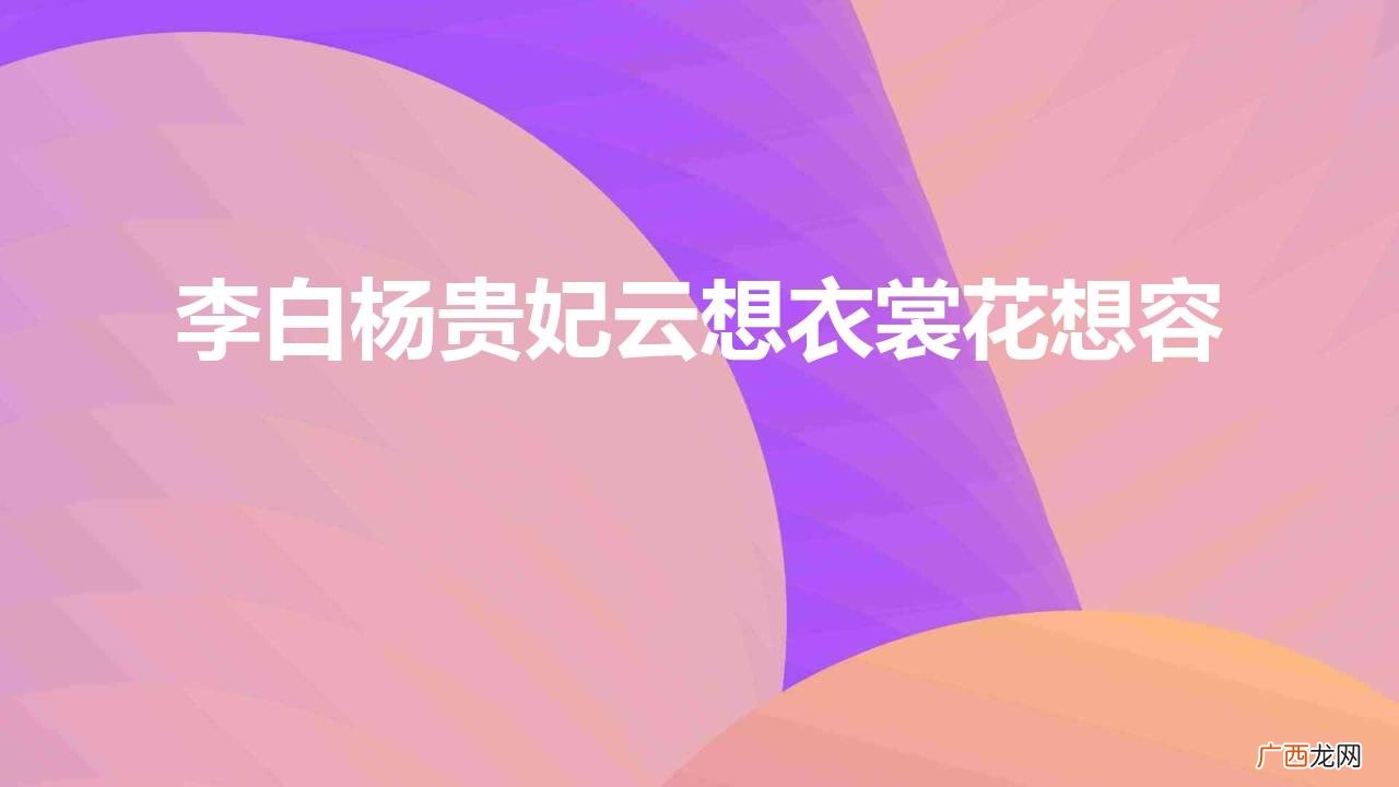 李白想容表达了什么 李白杨贵妃云想衣裳花想容的诗词寓意