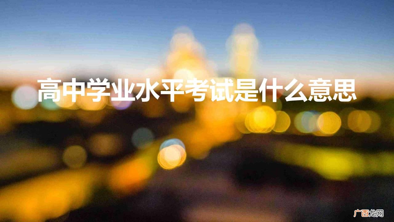 学业水平考试和高考招生关系 高中学业水平考试是什么意思