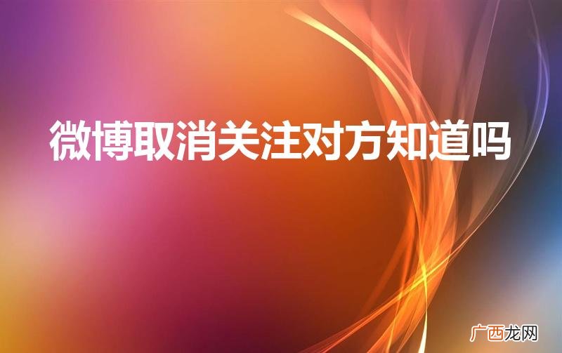 微博关注马上取消会被对方知道吗 微博取消关注对方知道吗