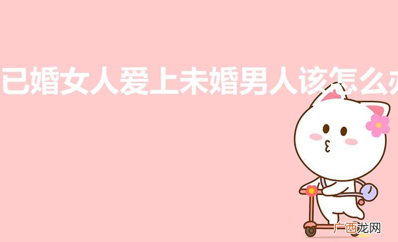 已婚女爱上未婚男怎么办 已婚女人爱上未婚男人该怎么办
