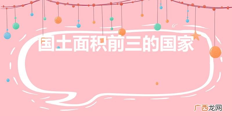 世界上国土面积前三是哪些国家 国土面积前三的国家