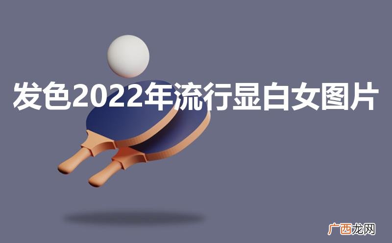 发色2022年流行显白女图片免漂 发色2022年流行显白女图片