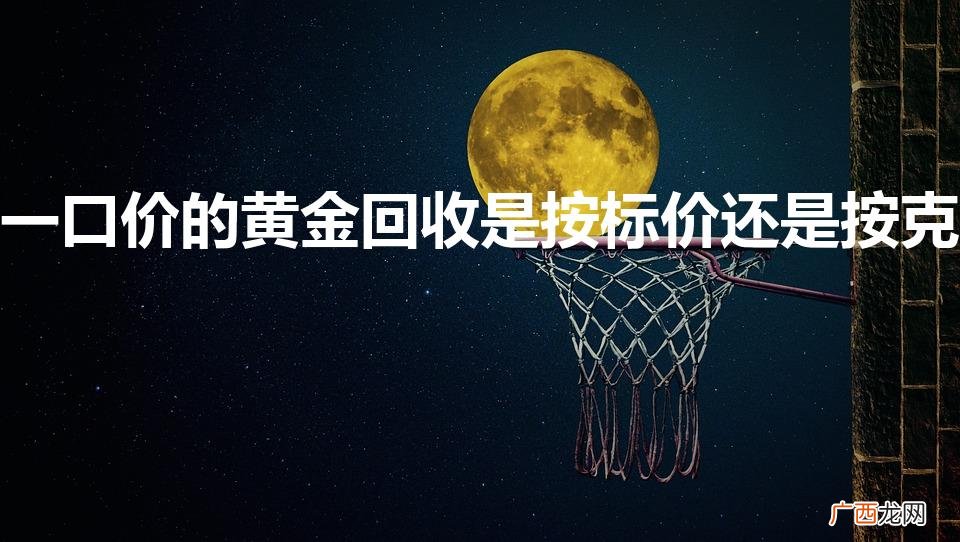 黄金一口价的怎么回收 一口价的黄金回收是按标价还是按克