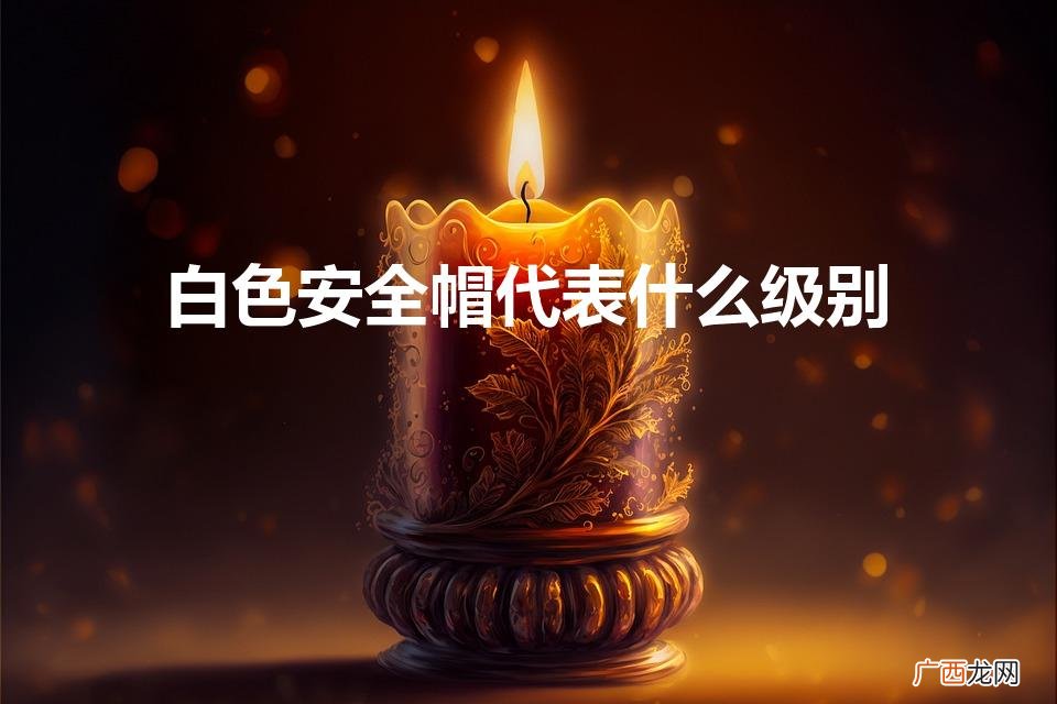 工地帽子颜色等级 白色安全帽代表什么级别